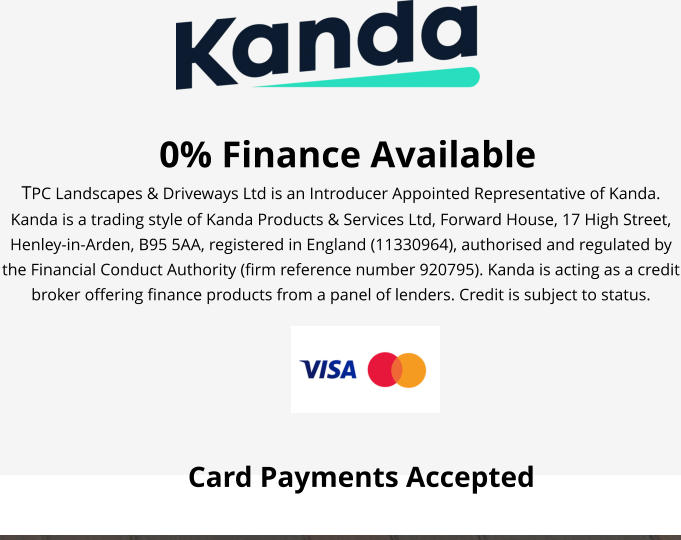 0% Finance Available TPC Landscapes & Driveways Ltd is an Introducer Appointed Representative of Kanda. Kanda is a trading style of Kanda Products & Services Ltd, Forward House, 17 High Street, Henley-in-Arden, B95 5AA, registered in England (11330964), authorised and regulated by the Financial Conduct Authority (firm reference number 920795). Kanda is acting as a credit broker offering finance products from a panel of lenders. Credit is subject to status.  Card Payments Accepted